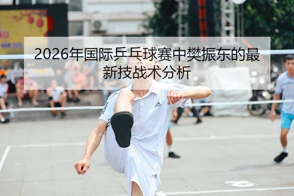 2026年国际乒乓球赛中樊振东的最新技战术分析