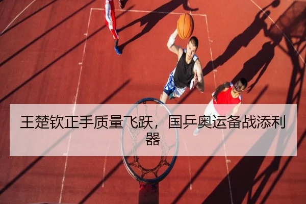 王楚钦正手质量飞跃，国乒奥运备战添利器