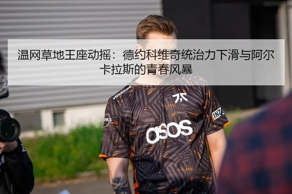 温网草地王座动摇：德约科维奇统治力下滑与阿尔卡拉斯的青春风暴