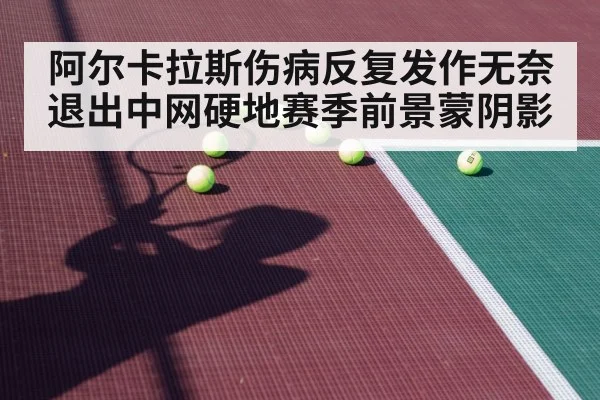 阿尔卡拉斯伤病反复发作无奈退出中网硬地赛季前景蒙阴影