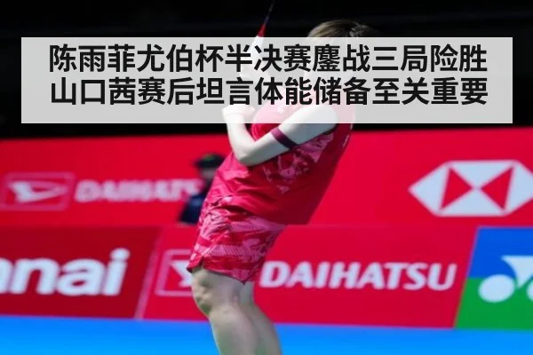 陈雨菲尤伯杯半决赛鏖战三局险胜山口茜赛后坦言体能储备至关重要